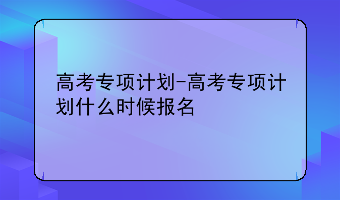 高考专项计划-高考专项计划什么时候报名