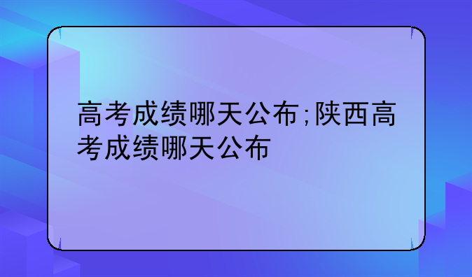 高考成绩哪天公布;陕西高考成绩哪天公布