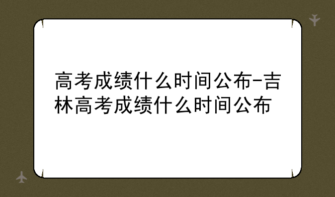 高考成绩什么时间公布-吉林高考成绩什么时间公布