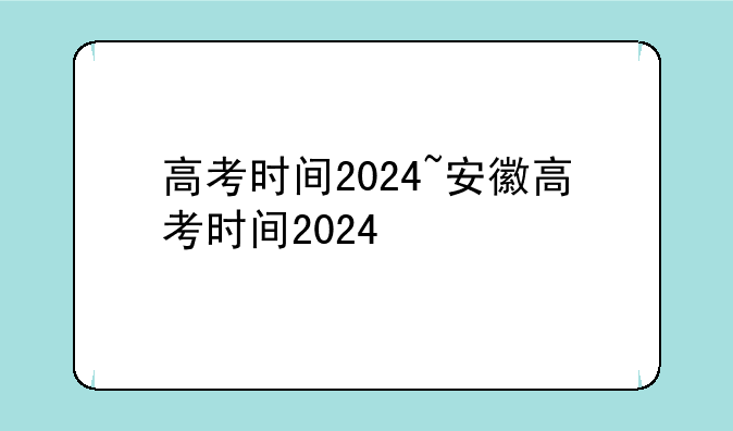 高考时间2024~安徽高考时间2024