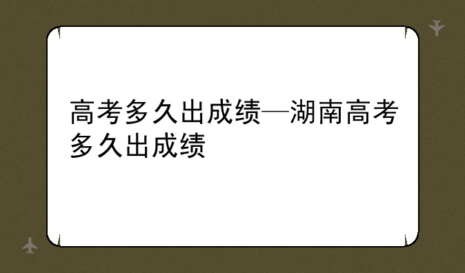 高考多久出成绩—湖南高考多久出成绩