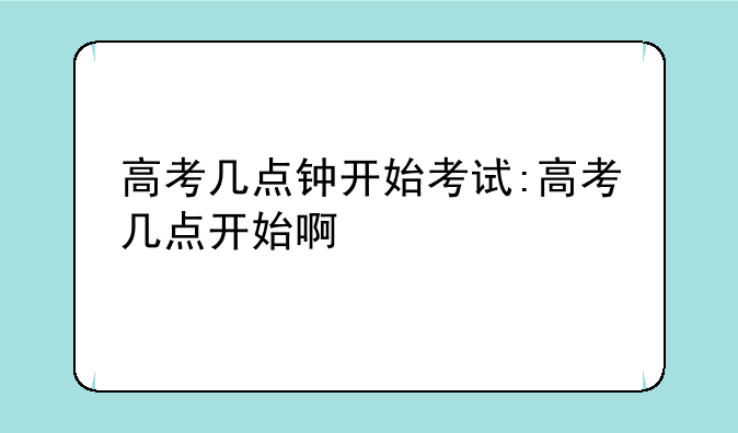 高考几点钟开始考试:高考几点开始啊