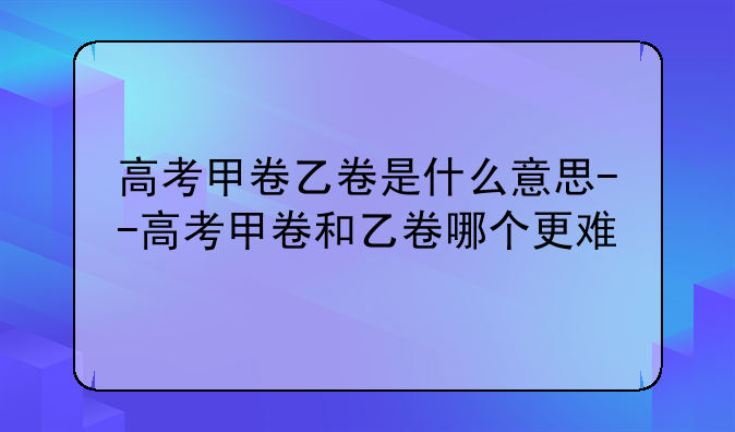 高考甲卷乙卷是什么意思--高考甲卷和乙卷哪个更难