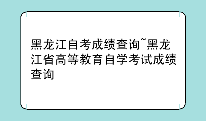 黑龙江自考成绩查询~黑龙江省高等教育自学考试成绩查询