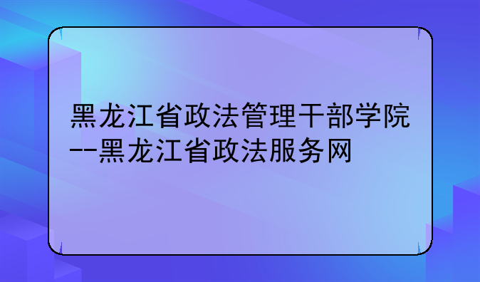 黑龙江省政法管理干部学院--黑龙江省政法服务网
