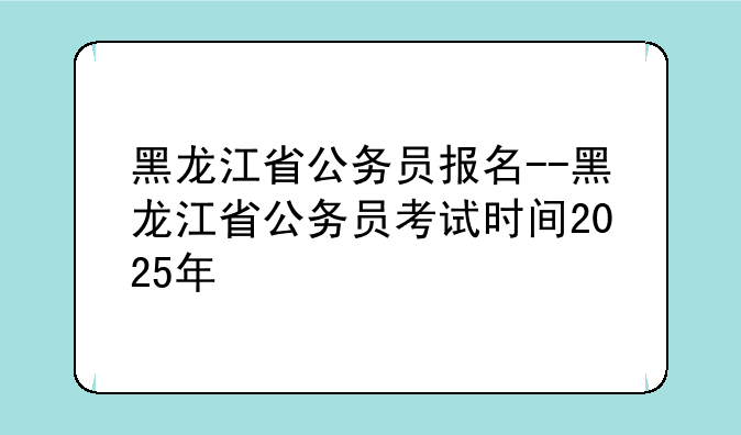 黑龙江省公务员报名--黑龙江省公务员考试时间2025年