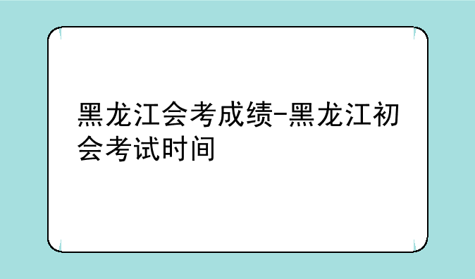 黑龙江会考成绩-黑龙江初会考试时间