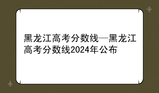 黑龙江高考分数线—黑龙江高考分数线2024年公布