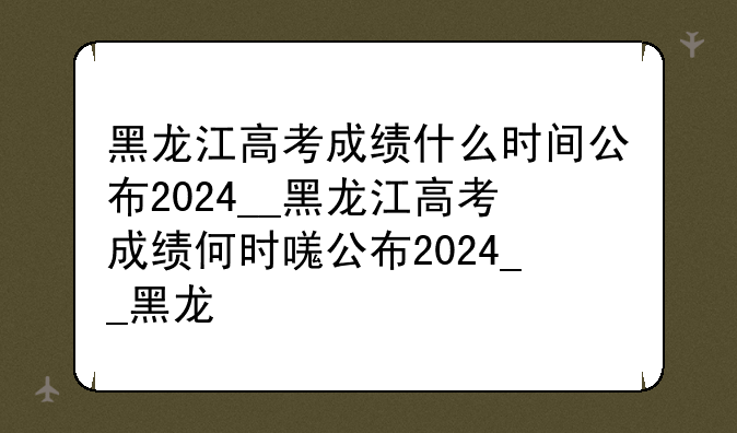 黑龙江高考成绩什么时间公布2024__黑龙江高考成绩何时发布