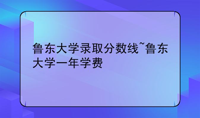 鲁东大学录取分数线~鲁东大学一年学费