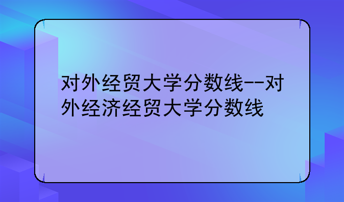 对外经贸大学分数线--对外经济经贸大学分数线