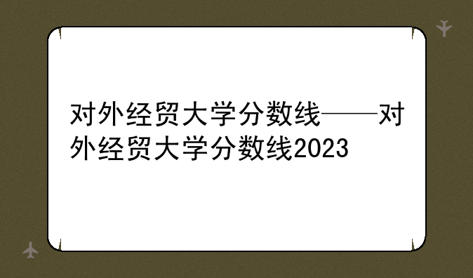 对外经贸大学分数线——对外经贸大学分数线2023