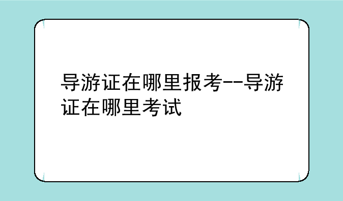 导游证在哪里报考--导游证在哪里考试