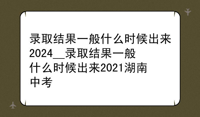 录取结果一般什么时候出来2024__录取结果一般什么时候出来2021湖南中考