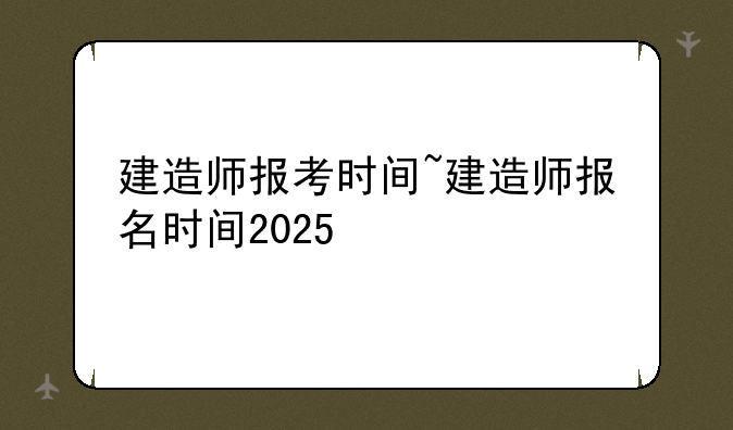 建造师报考时间~建造师报名时间2025