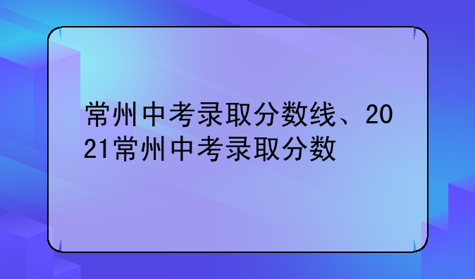 常州中考录取分数线、2021常州中考录取分数