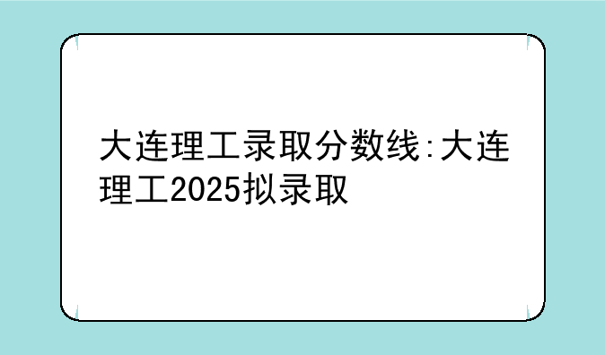 大连理工录取分数线:大连理工2025拟录取