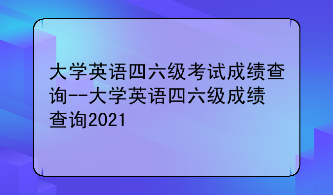 大学英语四六级考试成绩查询--大学英语四六级成绩查询2021