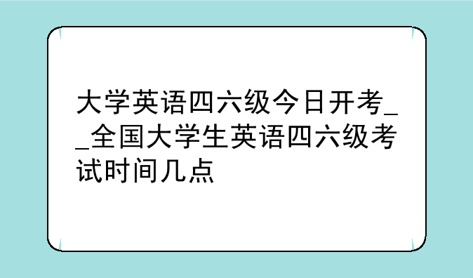 大学英语四六级今日开考__全国大学生英语四六级考试时间几点