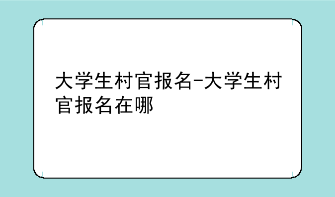 大学生村官报名-大学生村官报名在哪