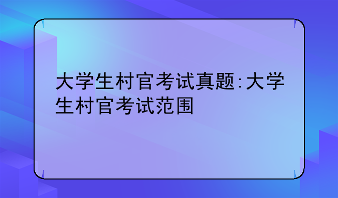 大学生村官考试真题:大学生村官考试范围