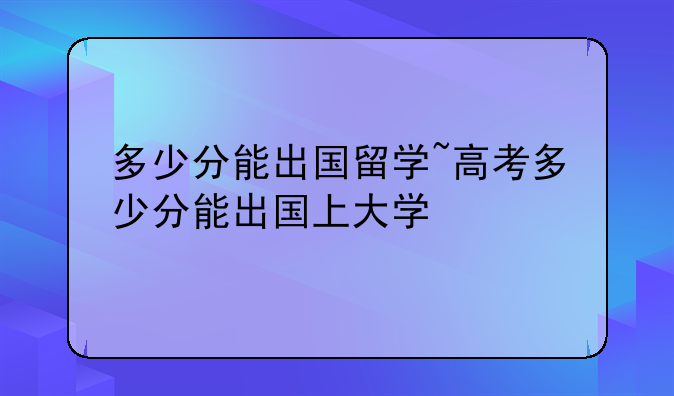 多少分能出国留学~高考多少分能出国上大学