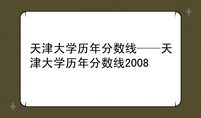 天津大学历年分数线——天津大学历年分数线2008