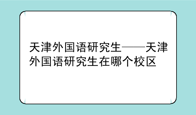 天津外国语研究生——天津外国语研究生在哪个校区