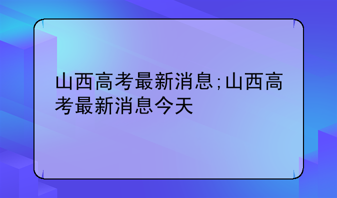 山西高考最新消息;山西高考最新消息今天