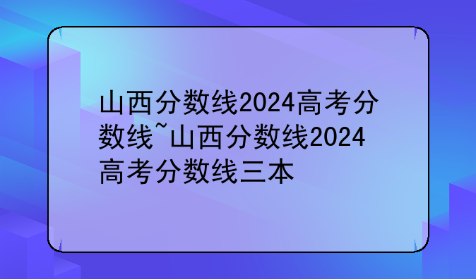 山西分数线2024高考分数线~山西分数线2024高考分数线三本