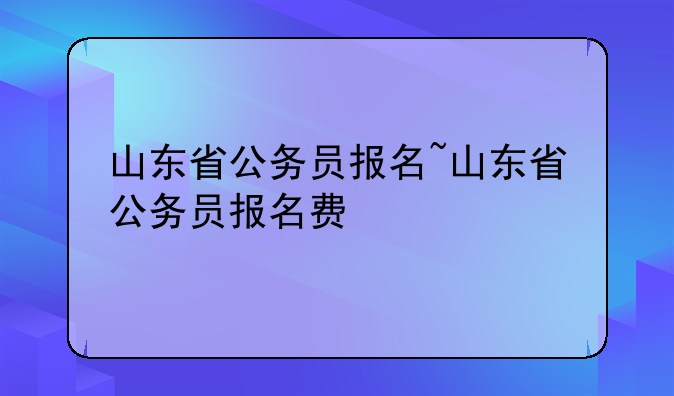 山东省公务员报名~山东省公务员报名费