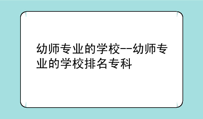 幼师专业的学校--幼师专业的学校排名专科
