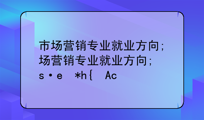 市场营销专业就业方向;市场营销专业就业方向有哪些