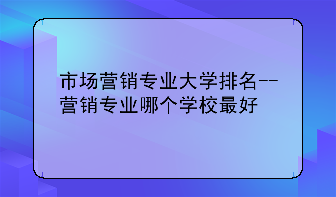 市场营销专业大学排名--营销专业哪个学校最好