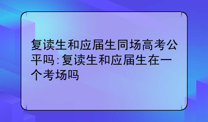 复读生和应届生同场高考公平吗:复读生和应届生在一个考场吗