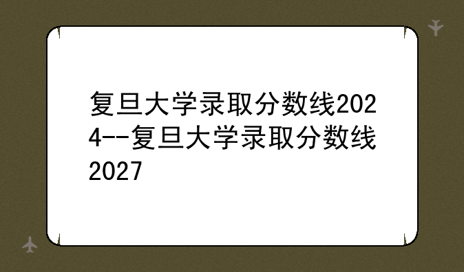 复旦大学录取分数线2024--复旦大学录取分数线2027