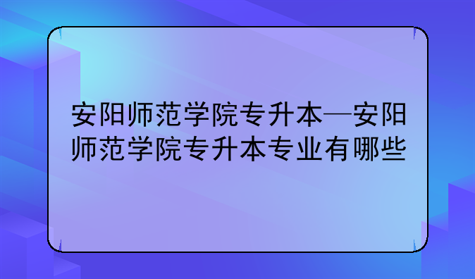 安阳师范学院专升本—安阳师范学院专升本专业有哪些