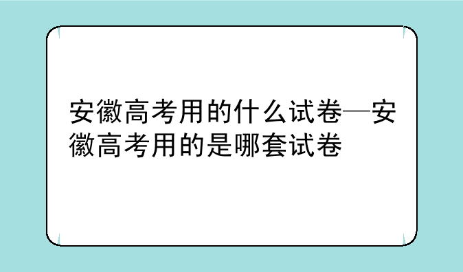 安徽高考用的什么试卷—安徽高考用的是哪套试卷