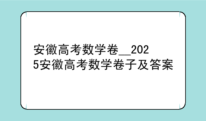 安徽高考数学卷__2025安徽高考数学卷子及答案