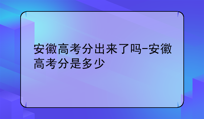 安徽高考分出来了吗-安徽高考分是多少