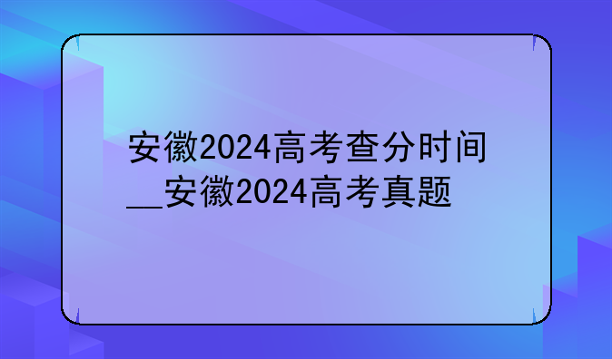 安徽2024高考查分时间__安徽2024高考真题