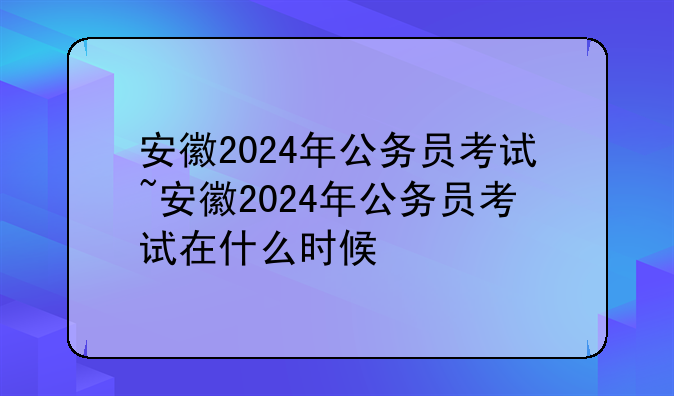 安徽2024年公务员考试~安徽2024年公务员考试在什么时候