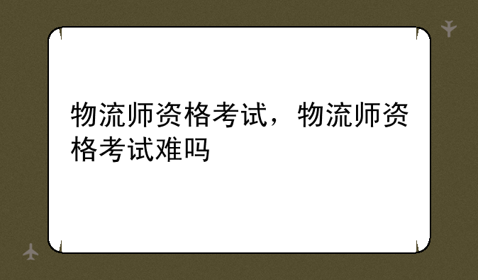 物流师资格考试，物流师资格考试难吗