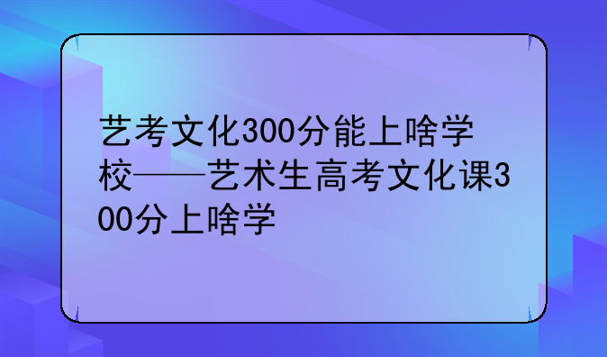 艺考文化300分能上啥学校——艺术生高考文化课300分上啥学