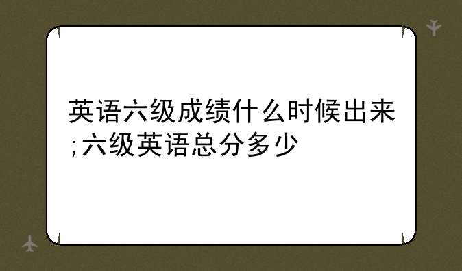 英语六级成绩什么时候出来;六级英语总分多少
