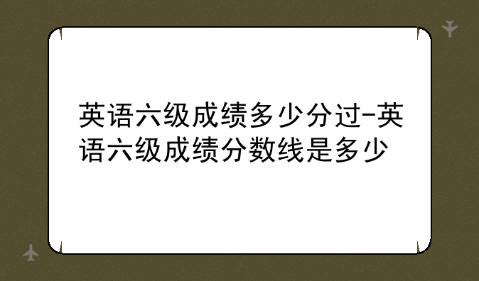 英语六级成绩多少分过-英语六级成绩分数线是多少