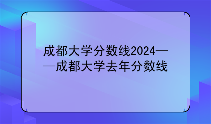 成都大学分数线2024——成都大学去年分数线