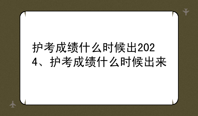 护考成绩什么时候出2024、护考成绩什么时候出来