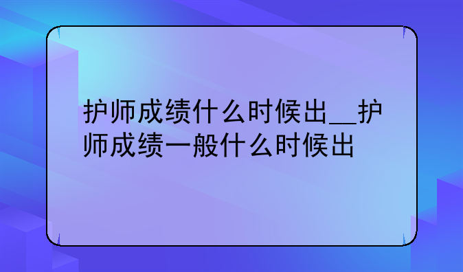 护师成绩什么时候出__护师成绩一般什么时候出