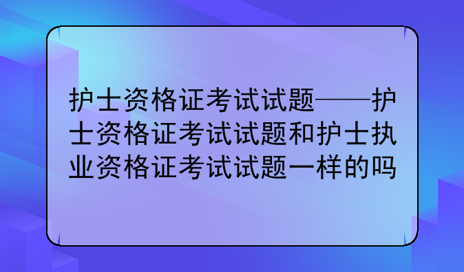 护士资格证考试试题——护士资格证考试试题和护士执业资格证考试试题一样的吗